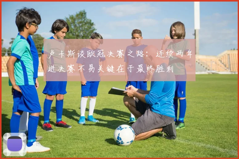 卢卡斯谈欧冠决赛之路：连续两年进决赛不易关键在于最终胜利