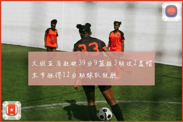 文班亚马狂砍39分9篮板3助攻2盖帽末节独得12分助球队致胜