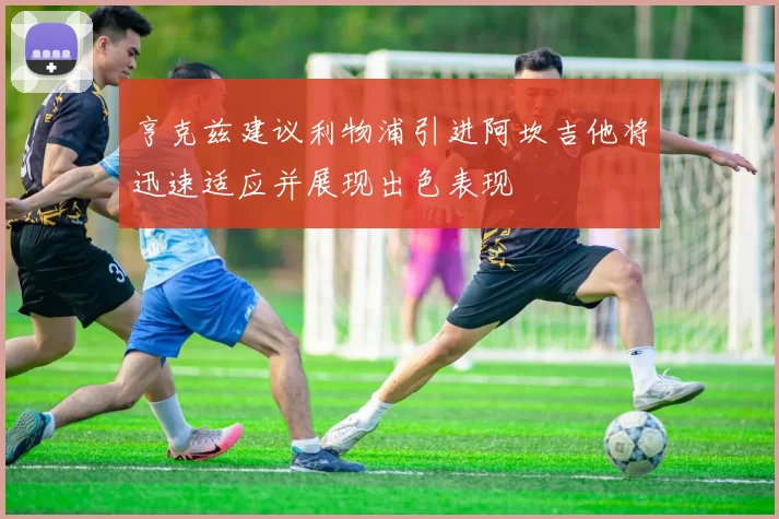 亨克兹建议利物浦引进阿坎吉他将迅速适应并展现出色表现