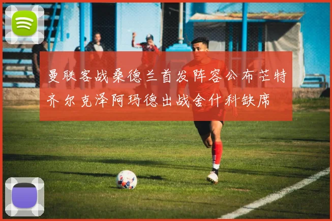 曼联客战桑德兰首发阵容公布芒特齐尔克泽阿玛德出战舍什科缺席