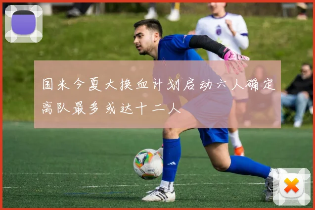 国米今夏大换血计划启动六人确定离队最多或达十二人