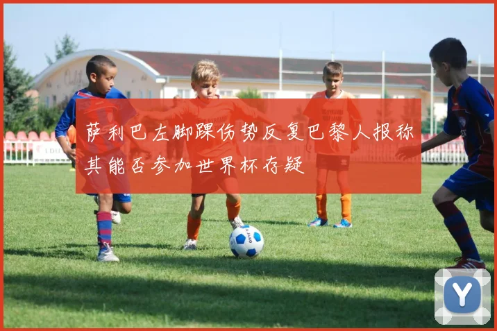 萨利巴左脚踝伤势反复巴黎人报称其能否参加世界杯存疑