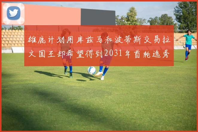 雄鹿计划用库兹马和波蒂斯交易拉文国王却希望得到2031年首轮选秀权