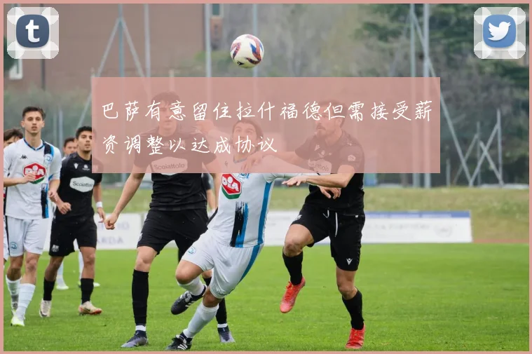 巴萨有意留住拉什福德但需接受薪资调整以达成协议