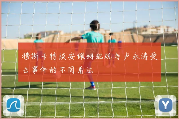 穆斯卡特谈安佩姆犯规与卢永涛受击事件的不同看法