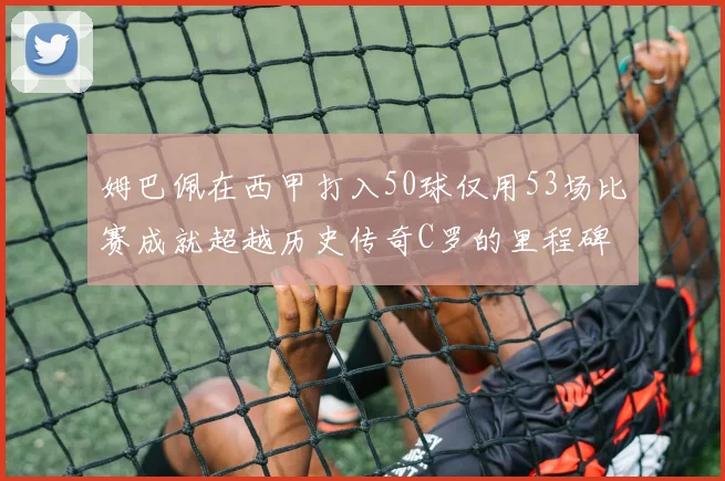 姆巴佩在西甲打入50球仅用53场比赛成就超越历史传奇C罗的里程碑