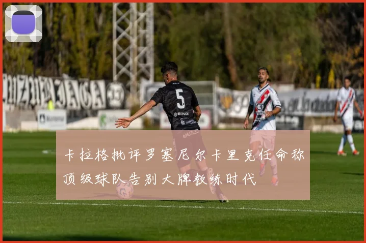 卡拉格批评罗塞尼尔卡里克任命称顶级球队告别大牌教练时代